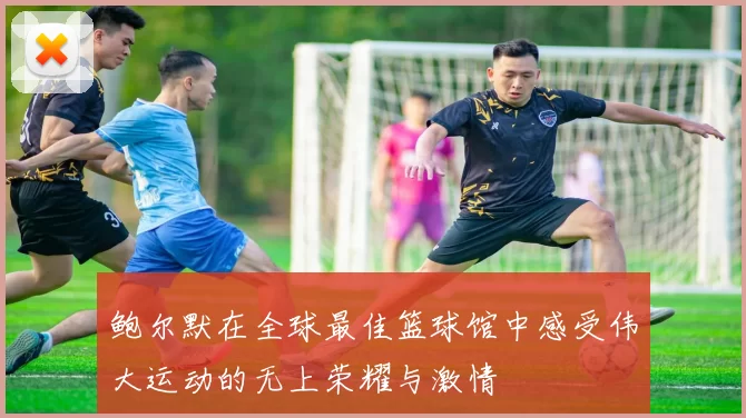 鲍尔默在全球最佳篮球馆中感受伟大运动的无上荣耀与激情