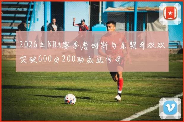 2026年NBA赛季詹姆斯与东契奇双双突破600分200助成就传奇