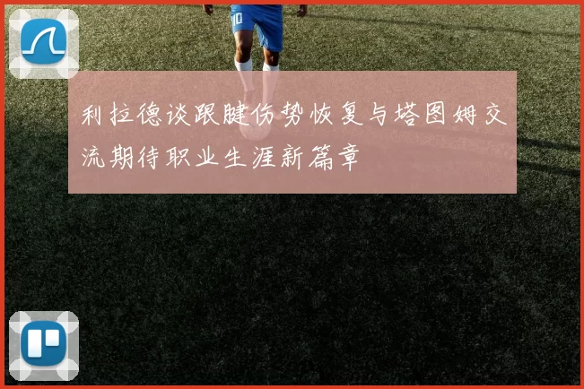 利拉德谈跟腱伤势恢复与塔图姆交流期待职业生涯新篇章