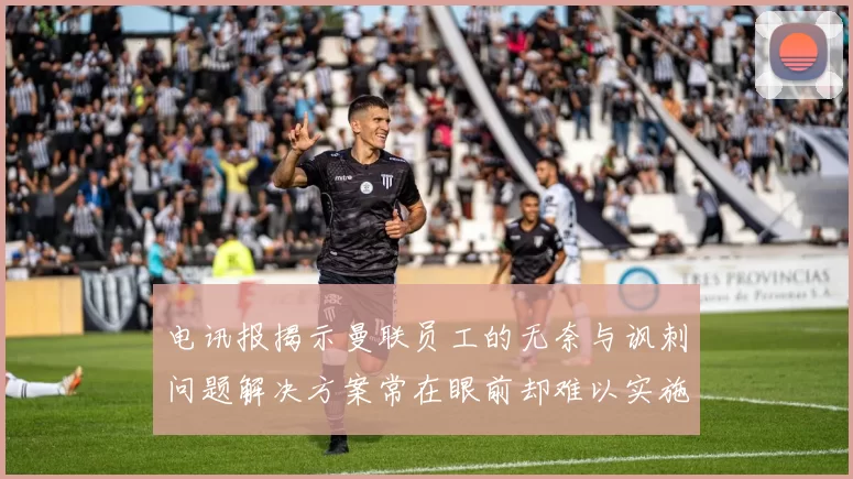 电讯报揭示曼联员工的无奈与讽刺问题解决方案常在眼前却难以实施