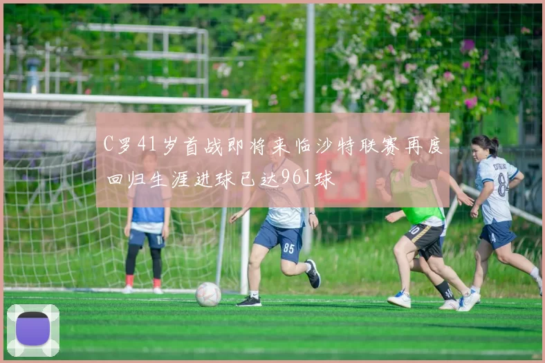 C罗41岁首战即将来临沙特联赛再度回归生涯进球已达961球