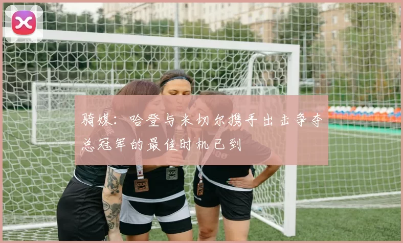 骑媒：哈登与米切尔携手出击争夺总冠军的最佳时机已到
