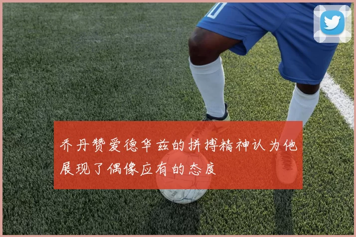 乔丹赞爱德华兹的拼搏精神认为他展现了偶像应有的态度