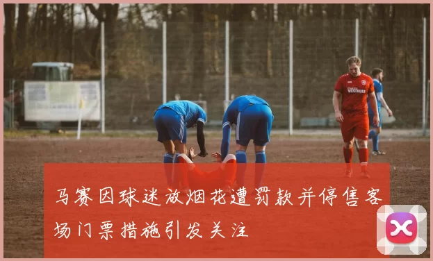 马赛因球迷放烟花遭罚款并停售客场门票措施引发关注