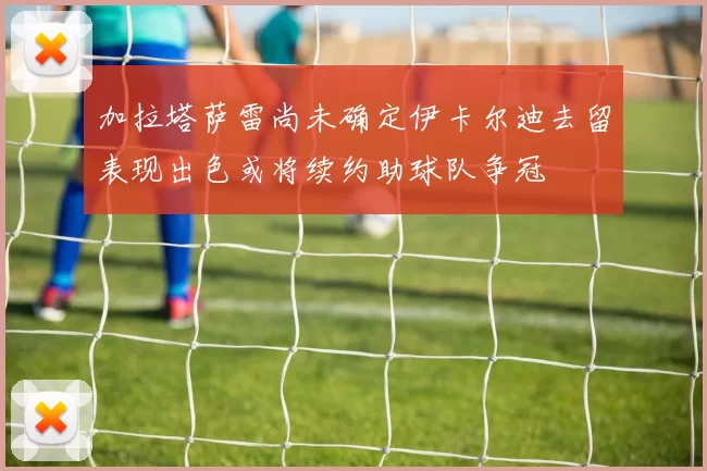 加拉塔萨雷尚未确定伊卡尔迪去留表现出色或将续约助球队争冠