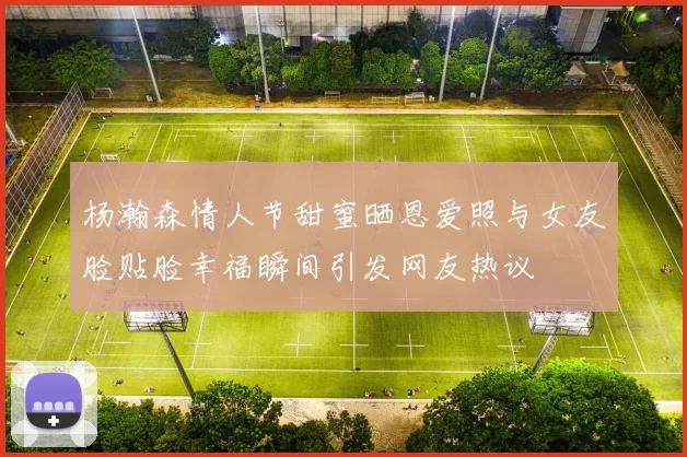 杨瀚森情人节甜蜜晒恩爱照与女友脸贴脸幸福瞬间引发网友热议