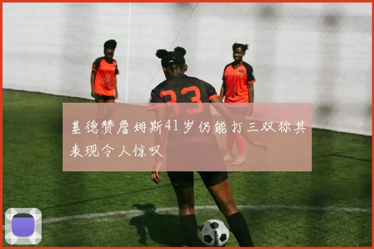 基德赞詹姆斯41岁仍能打三双称其表现令人惊叹